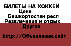 БИЛЕТЫ НА ХОККЕЙ  › Цена ­ 3 000 - Башкортостан респ. Развлечения и отдых » Другое   